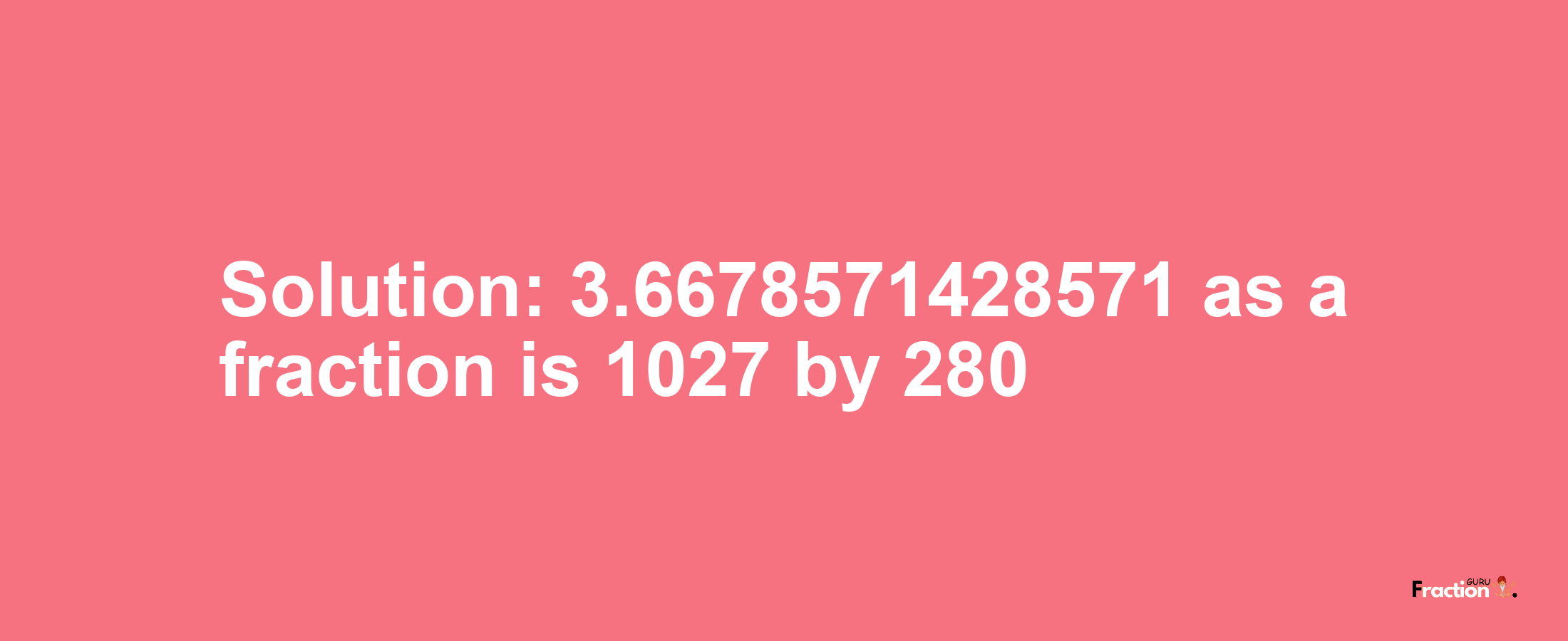 Solution:3.6678571428571 as a fraction is 1027/280